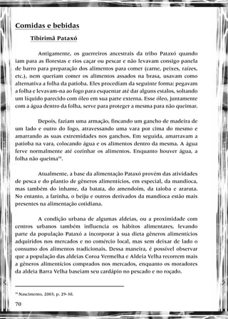 70
Comidas e bebidas
Tibirimã Pataxó
Antigamente, os guerreiros ancestrais da tribo Pataxó quando
iam para as florestas e rios caçar ou pescar e não levavam consigo panela
de barro para preparação dos alimentos para comer (carne, peixes, raízes,
etc.), nem queriam comer os alimentos assados na brasa, usavam como
alternativa a folha da patioba. Eles procediam da seguinte forma: pegavam
a folha e levavam-na ao fogo para esquentar até dar alguns estalos, soltando
um líquido parecido com óleo em sua parte externa. Esse óleo, juntamente
com a água dentro da folha, serve para proteger a mesma para não queimar.
Depois, faziam uma armação, fincando um gancho de madeira de
um lado e outro do fogo, atravessando uma vara por cima do mesmo e
amarrando as suas extremidades nos ganchos. Em seguida, amarravam a
patioba na vara, colocando água e os alimentos dentro da mesma. A água
ferve normalmente até cozinhar os alimentos. Enquanto houver água, a
folha não queima39
.
Atualmente, a base da alimentação Pataxó provém das atividades
de pesca e do plantio de gêneros alimentícios, em especial, da mandioca,
mas também do inhame, da batata, do amendoim, da taioba e araruta.
No entanto, a farinha, o beiju e outros derivados da mandioca estão mais
presentes na alimentação cotidiana.
A condição urbana de algumas aldeias, ou a proximidade com
centros urbanos também influencia os hábitos alimentares, levando
parte da população Pataxó a incorporar à sua dieta gêneros alimentícios
adquiridos nos mercados e no comércio local, mas sem deixar de lado o
consumo dos alimentos tradicionais. Dessa maneira, é possível observar
que a população das aldeias Coroa Vermelha e Aldeia Velha recorrem mais
a gêneros alimentícios comprados nos mercados, enquanto os moradores
da aldeia Barra Velha baseiam seu cardápio no pescado e no roçado.
39
Nascimento, 2003, p. 29-30.
 
