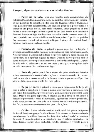 71
A seguir, algumas receitas tradicionais dos Pataxó:
•
• ePeixe na patioba: uma das comidas mais características da
culinária Pataxó. Para preparar o peixe na patioba, primeiramente, tomam-
se três patiobas de tamanho médio, que são lavadas e depois levadas ao
fogo para murchar parcialmente. Em seguida, pega-se o peixe tratado e
coloca-se um pouco de sal, sem mais temperos. Então pegam-se as três
folhas e amarra-se o peixe com a ajuda de um cipó verde. Este amarrado
deve ser levado ao fogo, em brasa ou rescaldos, ainda bastante aquecido,
caso contrário queima-se a folha e também o peixe. O peixe na patioba
fica pronto em cerca de trinta minutos. Depois é só servi-lo com farinha de
puba ou mandioca assada ou cozida.
•
• eFarinha de puba: o primeiro passo para fazer a farinha é
arrancar a mandioca, ralar e colocar dentro da água para pubar (amolecer).
Nesse processo a farinha puba desce e é preciso retirar a água em que ela
ficou e lavá-la até perder o gosto de azedo. Quando estiver pronta, rala-se
outra mandioca nova e para misturar com a massa de farinha puba. Depois
de misturá-las, coloca-se a massa na prensa, enxuga-a e se quiser pode
torrá-la no mesmo dia com bastante fogo.
•
• eBolo de puba: você faz a massa de puba conforme descrito
acima, acrescentando coco ralado e açúcar e misturando tudo. Se quiser,
pode-se enrolar a massa na palha de banana e colocar para assar. É preciso
virar os lados para assar o bolo dos dois lados.
•
• eBeiju de coco: o primeiro passo para preparação do beiju de
coco é ralar a mandioca e retirar a goma, espremendo a mandioca com
um pano. Em seguida, é preciso deixar a goma assentar para separá-la da
água. Depois da goma separada, é preciso coá-la e fervê-la, deixando-a
descansar por um dia. Feito esse processo, a goma tem que ser peneirada,
então acrescenta-se um pouco de sal e leva-se a massa ao forno para secar.
Por fim, acrescenta-se o coco com um pouco de açúcar.
•
• eCauim: é uma bebida alcoólica tradicional dos povos indígenas
do Brasil desde tempos pré-colombianos, feita através da fermentação da
mandioca ou do milho. No caso dos Pataxó o cauim é também chamado
de aluá. A matéria-prima é a mandioca, que é ralada, amolecida em
água durante alguns dias (pubada), cozida, triturada e recozida para a
 