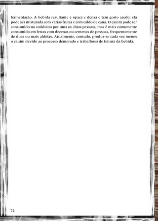 72
fermentação. A bebida resultante é opaca e densa e tem gosto azedo; ela
pode ser misturada com várias frutas e com caldo de cana. O cauim pode ser
consumido no cotidiano por uma ou duas pessoas, mas é mais comumente
consumido em festas com dezenas ou centenas de pessoas, frequentemente
de duas ou mais aldeias. Atualmente, contudo, produz-se cada vez menos
o cauim devido ao processo demorado e trabalhoso de feitura da bebida.
 