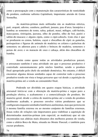 76
como a preocupação com a manutenção das características de rusticidade
do produto, conforme salienta Capimbará, importante artesão de Coroa
Vermelha.
As matérias-primas mais utilizadas são as madeiras oiticica,
pati, arapati, aderno, cunduru, patiburi, jussara, pau d’arco, laranjeira e
bambu; as sementes de tento, salsa, pakari, mauí, milagre, café-beirão,
mata-passo, tiririquim, juerana, olho de pombo, olho de boi, pariri e
sabão-de-macaco; e alguns cipós, como o cipó-caboclo. Com elas é que
se produzem os cestos, balaios, caçoá e chocalhos de cipó; as gamelas,
petisqueiras e figuras de animais de madeira; os colares e pulseiras de
sementes; os adornos para o cabelo e brincos de madeira, sementes e
penas de aves; e os maracás de coco e cabaça, além dos chocalhos de
bambu.
Assim como quase todas as atividades produtivas pataxó,
o artesanato também é uma atividade em que o processo produtivo é
controlado autonomamente pelo núcleo familiar, sendo o produto
final apropriado pelo chefe da unidade doméstica. No entanto, é difícil
encontrar alguma dessas unidades capaz de controlar todo o processo
produtivo tendo em vista o longo percurso que vai desde a aquisição da
matéria-prima até a venda ao consumidor final.
Podendo ser dividida em quatro etapas básicas, a atividade
artesanal inicia-se com a obtenção da matéria-prima e segue para a
produção efetiva, o acabamento e a comercialização do produto. De
maneira geral, desde a coleta de matéria-prima até a venda do produto
totalmente acabado, o processo envolve vários produtores que se
configuram enquanto unidades familiares autônomas, mas que pertencem
à mesma família extensa ou ao mesmo conjunto de famílias extensas.
Essas redes de relações são importantes para viabilizar a aquisição de
determinadas matérias-primas (em especial, as madeiras) que só são
encontradas nas aldeias mais distantes dos melhores pontos de venda,
como a aldeia Boca da Mata, situada no Monte Pascoal, e também para
escoar produtos.
 