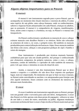 77
Alguns objetos importantes para os Pataxó:
O maracá
O maracá é um instrumento sagrado para o povo Pataxó, que os
acompanha no momento dos rituais internos e externos da aldeia. É como
uma espécie de um globo, uma cabeça humana, onde os conhecimentos,
saberes e riquezas ficam armazenados em cada Pataxó, crianças ou adultos,
que os possuem. O maracá é o companheiro de viagens, manifestações,
lutas, assim como o tupsay e a borduna, ou seja, os Pataxó e o maracá são
inseparáveis.
Os Pataxó confeccionam e produzem os maracás de coco e cabaça;
existem maracás com detalhes Pataxó e os rústicos. Neles são colocadas
as sementes de tento e, às vezes, o próprio tento. Há também os maracás
produzidos para comercialização em barracas e lojas. Esses maracás também
são feitos com cocos, cabaças e com pequenos pedaços de cipó e bambu e
raízes de mangue.
Esse instrumento é produzido por técnicas manuais bastante
cuidadosas para que saia em estado perfeito. Até porque é confeccionado
por elementos compostos da própria natureza, como o coco, a cabaça,
sementes, cordas de imbiriba e o apoiador de mão também da natureza,
pois é ele que entoa e sintoniza os sons do ritual do awê.
Assim, o maracá é um dos instrumentos Pataxó que se deve
manter o respeito e o cuidado: ele não deve ficar exposto em qualquer
lugar, nem ser emprestado. No momento em que se bate ou toca o maracá,
os Pataxó estão convidando os anciãos e os antepassados para festejar com
eles aquele momento. Esses contatos com os elementos da natureza os
deixam mais fortalecidos.
O cocar
O cocar é também um instrumento sagrado para os Pataxó, porque
tem um grande valor e serventia para cada um deles. Antigamente, o cocar
dos Pataxó era feito apenas com duas penas de papagaio: colocava-se uma
de um lado e a outra do outro, amarradas na palha. Algumas mudanças
ocorreram na forma de fazer o cocar e hoje em dia os Pataxó usam mais penas
 