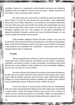78
coloridas. Assim ele é atualmente confeccionado com penas de chukakay
(galinha), fibra de palha de aricuri (coco de praia) e alguns materiais de
não índios, como a cola para colar as penas.
Há vários tipos de cocares feitos e usados de maneiras diferentes
pelos Pataxó. O cocar de uso pessoal tem um sentido e uma simbologia
muito forte em ocasiões diferentes e em membros com funções diferentes.
Isso quer dizer que para um membro usar dentro da comunidade um cocar
com apenas uma pena, duas penas, ou três penas na frente do cocar, em
destaque, significa que ele é um cacique, ou um chefe comunitário de
alguma instituição. Quando a pessoa não exerce nenhuma função, ela usa
cocares simples de acordo com seu gosto.
Cada membro indígena Pataxó não deve vender o seu cocar de
uso pessoal, nem emprestá-lo para outras pessoas, nem deixar em qualquer
lugar, como forma de desprezo, pois o cocar para o povo Pataxó é um amigo
e um parceiro nos momentos de cerimônias e rituais para trazer força e
energia mental, física e espiritual.
O colar
Adereço sagrado para os Pataxó, o qual se tem um grande respeito.
Cada lugar tem os seus colares de uso diário, em seus rituais, cerimônias,
trabalhos e em outros eventos. O colar ou masaká é um adereço feito pelos
Pataxó para o uso cotidiano. Cada membro de uma comunidade indígena,
por sua vez, tem que ter os seus colares.
Os colares Pataxó são criações de sementes oferecidas da natureza,
da Mãe Terra. Os colares são feitos com sementes como: pariri, tento, mata-
passo, olho de pombo, juerana, salsa da praia, mauí, café-beirão, pakari,
milagre etc. Para ficarem mais bonitos, também são usados como enfeites
ossos, madeirinhas, penas, linhas de tucum e linhas de nylon.
O uso dos colares no pescoço pelos Pataxó tem um fundamento
forte, eles estão se protegendo de alguma coisa ruim: olho gordo, mal olhado
e outros males. Assim, da mesma maneira como ocorre com o maracá, os
colares de uso pessoal não podem ser vendidos, dados ou emprestados a
outras pessoas, pois eles são adereços abençoados pela natureza viva.
 