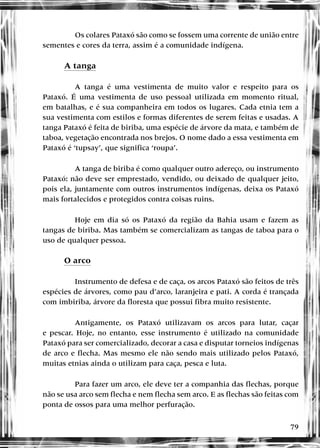 79
Os colares Pataxó são como se fossem uma corrente de união entre
sementes e cores da terra, assim é a comunidade indígena.
A tanga
A tanga é uma vestimenta de muito valor e respeito para os
Pataxó. É uma vestimenta de uso pessoal utilizada em momento ritual,
em batalhas, e é sua companheira em todos os lugares. Cada etnia tem a
sua vestimenta com estilos e formas diferentes de serem feitas e usadas. A
tanga Pataxó é feita de biriba, uma espécie de árvore da mata, e também de
taboa, vegetação encontrada nos brejos. O nome dado a essa vestimenta em
Pataxó é ‘tupsay’, que significa ‘roupa’.
A tanga de biriba é como qualquer outro adereço, ou instrumento
Pataxó: não deve ser emprestado, vendido, ou deixado de qualquer jeito,
pois ela, juntamente com outros instrumentos indígenas, deixa os Pataxó
mais fortalecidos e protegidos contra coisas ruins.
Hoje em dia só os Pataxó da região da Bahia usam e fazem as
tangas de biriba. Mas também se comercializam as tangas de taboa para o
uso de qualquer pessoa.
O arco
Instrumento de defesa e de caça, os arcos Pataxó são feitos de três
espécies de árvores, como pau d’arco, laranjeira e pati. A corda é trançada
com imbiriba, árvore da floresta que possui fibra muito resistente.
Antigamente, os Pataxó utilizavam os arcos para lutar, caçar
e pescar. Hoje, no entanto, esse instrumento é utilizado na comunidade
Pataxó para ser comercializado, decorar a casa e disputar torneios indígenas
de arco e flecha. Mas mesmo ele não sendo mais utilizado pelos Pataxó,
muitas etnias ainda o utilizam para caça, pesca e luta.
Para fazer um arco, ele deve ter a companhia das flechas, porque
não se usa arco sem flecha e nem flecha sem arco. E as flechas são feitas com
ponta de ossos para uma melhor perfuração.
 