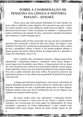8
SOBRE A COORDENAÇÃO DE
PESQUISA DA LÍNGUA E HISTÓRIA
PATAXÓ – ATXOHÃ
Pataxó, povo que tinha grande habilidade em atirar flechas. Na
mata, sabia se defender como ninguém. Povo guerreiro que após séculos
de contato forçado com os não indígenas ainda mora em aldeias – muito
diferentes das de antes, é claro, até porque era nômade – e ainda preserva
muitas lembranças do passado de luta e permanece lutando bravamente
para continuar a existir enquanto povo.
Alguém pode até ficar pensando: por que um povo considerado
agressivo foi convencido a deixar de lado sua cultura, sua língua e suas
tradições? Será que foi vencido pelas perseguições diversas, calou, cansou
da luta e abandonou valores e ideais? E até mesmo poderão afirmar: a
língua pataxó está morta. Pataxó deixou sua língua para lá e aprendeu a
língua do colonizador, e por aí vai.
Não é verdade. Para entendermos porque a língua pataxó ficou
adormecida, é importante lembrar e considerar várias coisas. Porque a
nossa língua não foi perdida como dizem. A língua pataxó está no nosso
dia a dia. Tentaram tirar o direito de continuarmos falando a nossa língua.
Fomos aldeados à força, mas nem tudo foi perdido de nossa língua antiga!
Pois com a ajuda resistente dos mais velhos, foi possível preservar nas
memórias musicais e no uso diário uma quantidade de palavras de grande
valor para nós.
A língua que falávamos antigamente, com certeza, é da família de
línguas Maxakali, pertencente ao tronco Macro-Jê. Ainda hoje é possível
fazermos comparação de sons e significados iguais entre as duas línguas.
Podemos afirmar então que havia semelhanças não só nas línguas, mas
também nos costumes desses povos.
Há pouco tempo atrás, nós, educadores e lideranças Pataxó,
preocupados em manter o nosso jeito de ser Pataxó e afirmar nossos
costumes, nos convencemos de nosso papel de organizadores de nossa
sociedade e passamos, de forma independente, a fazer estudos mais
detalhados sobre nossa língua. Depois de muito estudo, apesar de não
 
