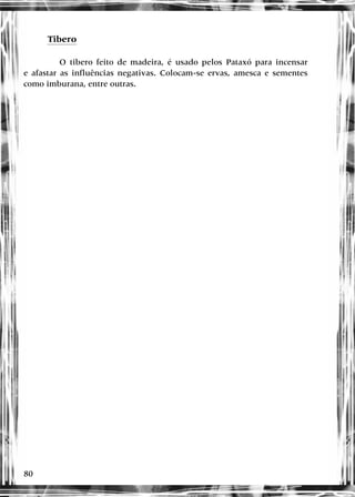 80
Tibero
O tibero feito de madeira, é usado pelos Pataxó para incensar
e afastar as influências negativas. Colocam-se ervas, amesca e sementes
como imburana, entre outras.
 