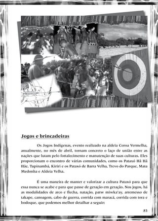 83
Jogos e brincadeiras
Os Jogos Indígenas, evento realizado na aldeia Coroa Vermelha,
anualmente, no mês de abril, tornam concreto o laço de união entre as
nações que lutam pelo fortalecimento e manutenção de suas culturas. Eles
proporcionam o encontro de várias comunidades, como os Pataxó Hã Hã
Hãe, Tupinambá, Kiriri e os Pataxó de Barra Velha, Trevo do Parque, Mata
Medonha e Aldeia Velha.
É uma maneira de manter e valorizar a cultura Pataxó para que
essa nunca se acabe e para que passe de geração em geração. Nos jogos, há
as modalidades de arco e flecha, natação, patw miwka’ay, arremesso de
takape, canoagem, cabo de guerra, corrida com maracá, corrida com tora e
bodoque, que podemos melhor detalhar a seguir:
 