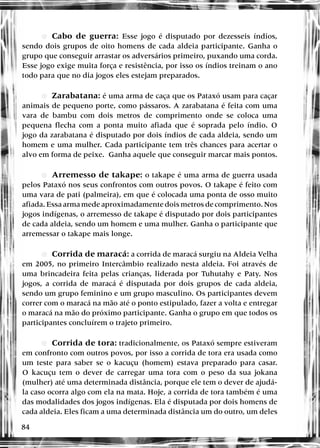 84
•
• eCabo de guerra: Esse jogo é disputado por dezesseis índios,
sendo dois grupos de oito homens de cada aldeia participante. Ganha o
grupo que conseguir arrastar os adversários primeiro, puxando uma corda.
Esse jogo exige muita força e resistência, por isso os índios treinam o ano
todo para que no dia jogos eles estejam preparados.
•
• eZarabatana: é uma arma de caça que os Pataxó usam para caçar
animais de pequeno porte, como pássaros. A zarabatana é feita com uma
vara de bambu com dois metros de comprimento onde se coloca uma
pequena flecha com a ponta muito afiada que é soprada pelo índio. O
jogo da zarabatana é disputado por dois índios de cada aldeia, sendo um
homem e uma mulher. Cada participante tem três chances para acertar o
alvo em forma de peixe. Ganha aquele que conseguir marcar mais pontos.
•
• eArremesso de takape: o takape é uma arma de guerra usada
pelos Pataxó nos seus confrontos com outros povos. O takape é feito com
uma vara de pati (palmeira), em que é colocada uma ponta de osso muito
afiada. Essa arma mede aproximadamente dois metros de comprimento. Nos
jogos indígenas, o arremesso de takape é disputado por dois participantes
de cada aldeia, sendo um homem e uma mulher. Ganha o participante que
arremessar o takape mais longe.
•
• eCorrida de maracá: a corrida de maracá surgiu na Aldeia Velha
em 2005, no primeiro Intercâmbio realizado nesta aldeia. Foi através de
uma brincadeira feita pelas crianças, liderada por Tuhutahy e Paty. Nos
jogos, a corrida de maracá é disputada por dois grupos de cada aldeia,
sendo um grupo feminino e um grupo masculino. Os participantes devem
correr com o maracá na mão até o ponto estipulado, fazer a volta e entregar
o maracá na mão do próximo participante. Ganha o grupo em que todos os
participantes concluírem o trajeto primeiro.
•
• eCorrida de tora: tradicionalmente, os Pataxó sempre estiveram
em confronto com outros povos, por isso a corrida de tora era usada como
um teste para saber se o kacuçu (homem) estava preparado para casar.
O kacuçu tem o dever de carregar uma tora com o peso da sua jokana
(mulher) até uma determinada distância, porque ele tem o dever de ajudá-
la caso ocorra algo com ela na mata. Hoje, a corrida de tora também é uma
das modalidades dos jogos indígenas. Ela é disputada por dois homens de
cada aldeia. Eles ficam a uma determinada distância um do outro, um deles
 