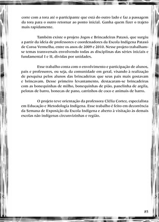 85
corre com a tora até o participante que está do outro lado e faz a passagem
da tora para o outro retornar ao ponto inicial. Ganha quem fizer o trajeto
mais rapidamente.
Também existe o projeto Jogos e Brincadeiras Pataxó, que surgiu
a partir da ideia de professores e coordenadores da Escola Indígena Pataxó
de Coroa Vermelha, entre os anos de 2009 e 2010. Nesse projeto trabalham-
se temas transversais envolvendo todas as disciplinas das séries iniciais e
fundamental I e II, dividas por unidades.
Esse trabalho conta com o envolvimento e participação de alunos,
pais e professores, ou seja, da comunidade em geral, visando à realização
de pesquisa pelos alunos das brincadeiras que seus pais mais gostavam
e brincavam. Desse primeiro levantamento, destacaram-se brincadeiras
com as bonequinhas de milho, bonequinhas de pião, panelinha de argila,
pelotas de barro, bonecas de pano, carrinhos de coco e animais de barro.
O projeto teve orientação da professora Clélia Cortez, especialista
em Educação e Metodologia Indígena. Esse trabalho é feito em decorrência
da Semana de Exposição da Escola Indígena e aberto à visitação às demais
escolas não indígenas circunvizinhas e região.
 