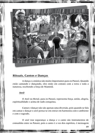 89
Rituais, Cantos e Danças
A dança e a música são muito importantes para os Pataxó. Quando
estão cantando e dançando, eles estão em contato com a terra e toda a
natureza, recebendo a força de Niamisu.
Awê
O Awê ou Heruê, para os Pataxó, representa força, união, alegria,
espiritualidade e acima de tudo conquista.
Cantar e dançar não são apenas uma diversão, pois quando se fala
em cantar e dançar o awê pensa-se em entrar em harmonia com o ambiente
e com o sagrado.
O awê traz segurança: a dança e o canto são instrumentos de
comunhão entre os Pataxó, pois o canto é a voz dos espíritos, é mensagem
 