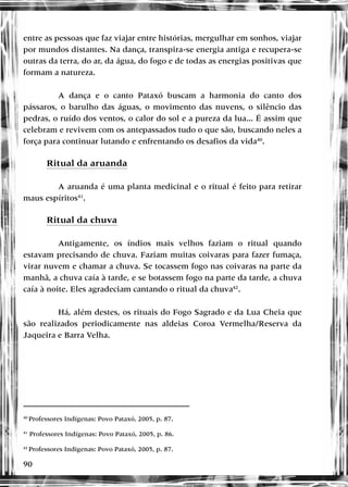 90
entre as pessoas que faz viajar entre histórias, mergulhar em sonhos, viajar
por mundos distantes. Na dança, transpira-se energia antiga e recupera-se
outras da terra, do ar, da água, do fogo e de todas as energias positivas que
formam a natureza.
A dança e o canto Pataxó buscam a harmonia do canto dos
pássaros, o barulho das águas, o movimento das nuvens, o silêncio das
pedras, o ruído dos ventos, o calor do sol e a pureza da lua... É assim que
celebram e revivem com os antepassados tudo o que são, buscando neles a
força para continuar lutando e enfrentando os desafios da vida40
.
Ritual da aruanda
A aruanda é uma planta medicinal e o ritual é feito para retirar
maus espíritos41
.
Ritual da chuva
Antigamente, os índios mais velhos faziam o ritual quando
estavam precisando de chuva. Faziam muitas coivaras para fazer fumaça,
virar nuvem e chamar a chuva. Se tocassem fogo nas coivaras na parte da
manhã, a chuva caía à tarde, e se botassem fogo na parte da tarde, a chuva
caía à noite. Eles agradeciam cantando o ritual da chuva42
.
Há, além destes, os rituais do Fogo Sagrado e da Lua Cheia que
são realizados periodicamente nas aldeias Coroa Vermelha/Reserva da
Jaqueira e Barra Velha.
40
Professores Indígenas: Povo Pataxó, 2005, p. 87.
41
Professores Indígenas: Povo Pataxó, 2005, p. 86.
42
Professores Indígenas: Povo Pataxó, 2005, p. 87.
 