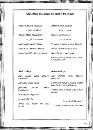 91
Algumas músicas do povo Pataxó:
Algumas músicas do povo Pataxó:
Pataxó Muká, Mukaú
Muká, Mukaú
Pataxó Mayõ Werimehe
Mayõ Werimehe
Hetõ, Hetõ, Hetõ Pataxó
Kotê Kawi Suniatá Heruê
Heruê-Hê-Hê – Heruê, Heruê
Pataxó unir, reunir
Unir, reunir
Pataxó luz do amor
Luz do amor
Te amo, te amo, te amo Pataxó
Beber cauim e cantar awê
Awê-he-he – awê, awê
Letra e melodia: Matalawê (Coroa
Vermelha), 1999
Ahõ trakejá
ãhô muhũ txihi Pataxó
kamayurá
patxutxá takap akuã
patxutxó mikay �dxihi
mukueme
txuhap muká penaô
henuhé ãhô hõ
heruê eiê, heruê eiê, eiê,
heruê
Não amoleça,
Não durma índio Pataxó
corajoso.
Furar com lança e flecha, cortar
com facão não-índio mau.
Vamos unir e pisar forte e não
cansar.
Letra: Aruã/Matalawê
(Coroa Vermelha), final de 2000
 
 