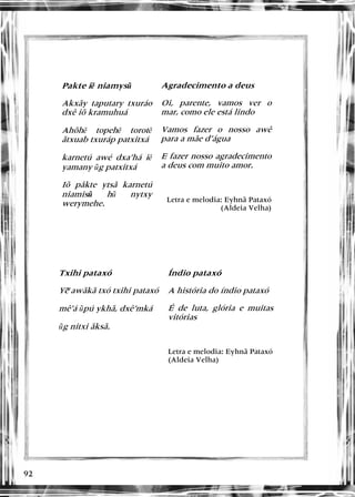 92
 
Pakte iě niamysũ
Akxãy taputary txuráo
dxê iõ kramuhuá
Ahõhě topehě torotě
ãtxuab txuráp patxitxá
karnetú awé dxa’há iě
yamany ũg patxitxá
Iõ pâkte ytsã karnetú
niamisũ hũ nytxy
werymehe.
Agradecimento a deus
Oi, parente, vamos ver o
mar, como ele está lindo
Vamos fazer o nosso awê
para a mãe d’água
E fazer nosso agradecimento
a deus com muito amor.
Letra e melodia: Eyhnã Pataxó
(Aldeia Velha)
 
Txihi pataxó
Ye awãkã txó txihi pataxó
~
mê’á ũpú ykhã, dxê’mká
ũg nitxi ãksã.
Índio pataxó
A história do índio pataxó
É de luta, glória e muitas
vitórias
Letra e melodia: Eyhnã Pataxó
(Aldeia Velha)
 