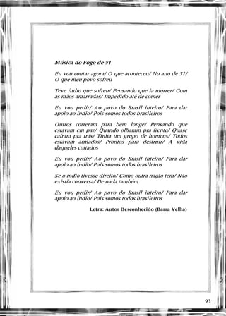 93
Música do Fogo de 51
Eu vou contar agora/ O que aconteceu/ No ano de 51/
O que meu povo sofreu
Teve índio que sofreu/ Pensando que ia morrer/ Com
as mãos amarradas/ Impedido até de comer
Eu vou pedir/ Ao povo do Brasil inteiro/ Para dar
apoio ao índio/ Pois somos todos brasileiros
Outros correram para bem longe/ Pensando que
estavam em paz/ Quando olharam pra frente/ Quase
caíram pra trás/ Tinha um grupo de homens/ Todos
estavam armados/ Prontos para destruir/ A vida
daqueles coitados
Eu vou pedir/ Ao povo do Brasil inteiro/ Para dar
apoio ao índio/ Pois somos todos brasileiros
Se o índio tivesse direito/ Como outra nação tem/ Não
existia conversa/ De nada também
Eu vou pedir/ Ao povo do Brasil inteiro/ Para dar
apoio ao índio/ Pois somos todos brasileiros
Letra: Autor Desconhecido (Barra Velha)
 