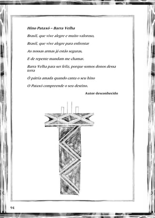 94
Hino Pataxó – Barra Velha
Brasil, que vive alegre e muito valoroso,
Brasil, que vive alegre para enfrentar
As nossas armas já estão seguras,
E de repente mandam me chamar.
Barra Velha para ser feliz, porque somos donos dessa
terra
Ó pátria amada quando canta o seu hino
O Pataxó compreende o seu destino.
Autor desconhecido
 
 