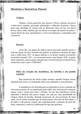 95
Histórias e Narrativas Pataxó
Txôpay
Txôpay, o Deus guerreiro que desceu à Terra, ensinou seu povo
a sobreviver caçando, pescando, plantando e colhendo. Ensinou a época
para cada atividade de acordo com as diferentes fases da lua. Na época
da lua cheia, todos sabiam que no litoral era tempo de fartura de peixe e
outros frutos do mar. Aprendemos a viver em harmonia e comunhão com
a natureza.
Pataxó
Certo dia, um grupo de índios estava pescando quando ouviu o
som das águas do mar, batendo nas pedras. O primeiro encontro da água
com a rocha fazia “PA”, as águas subiam e, ao descer, batiam novamente
nas pedras fazendo “TA”, e ao retornarem para o mar faziam “XÓ”. A partir
desse momento, aquele grupo nômade que vivia livremente no litoral ficou
conhecido como o povo “PATAXÓ”.
Mito da criação da mandioca, da farinha e da jaroba
(cauim)
Isso aconteceu há muito tempo mesmo, quando Txôpay estava
andando pela terra e ia ensinando toda a sua sabedoria a seus parentes.
A mandioca ia ser deixada para ser plantada na terra e quando ela
estivesse no ponto de ser desfrutada pelo índio, não seria preciso arrancar,
raspar, relar e torrar para fazer a farinha. Os pés das mandiocas seriam
plantados e dariam com pouco tempo, em cada pé, uma quantidade de
cabaças cheias de farinha. Quando arrancasse ali, não precisaria de mais
nada, era só comer a farinha que já vinha pronta. Ela seria de dois tipos: a
de puba e a de guerra. Aquele que experimentasse e gostasse de uma das
duas, começaria a cultivar a plantação do tipo que gostasse.
 