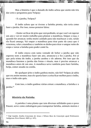 96
Mas a história é que o danado do índio achou que assim não iria
dar certo e perguntou para Txôpay:
- E a jaroba, Txôpay?
O índio achou que se tivesse a farinha pronta, não teria como
fazer a jaroba. Por isso, nosso protetor falou:
- Então vai ficar do jeito que está pedindo, só que você vai esperar
um ano e vai ter muito trabalho para plantar a mandioca, limpar a roça, e
quando for arrancar, tenha muito cuidado para não machucar a raiz, senão
ela ficará amarga. Vai raspar a mandioca para tirar parte da casca que é
venenosa, ralar a mandioca e também os dedos para tirar o sangue ruim do
corpo e torrar a farinha para poder comê-la.
O índio estava com tanta vontade de beber a jaroba que não
esperou nem a mandioca fazer um ano, arrancou-a e fez a jaroba. Foi aí
que pela teima do índio, a jaroba azedou e ele adorou. Por isso que da
mandioca fazemos a jaroba das festas e rituais, mas é preciso arrancar a
mandioca antes de um ano. A mandioca serve também para fazer farinha,
beiju, comer assada ou cozida.
De qualquer jeito o índio ganhou muito, não foi? Txôpay já sabia
que era assim mesmo, mas ele queria fazer a coisa ficar melhor para o índio,
mas o índio não quis.
Com isso, o índio ganhou várias coisas: a mandioca, a farinha e a
jaroba.43
História da Patioba
A patioba é uma planta que tem diversas utilidades para o povo
Pataxó, serve como embalagem para transportar farinha, animais mortos e
43
Pajé Itambé, Emília Conceição de Jesus e Nilson Braz da Conceição apud Professores
Indígenas: Povo Pataxó, 2005, p. 107).
 