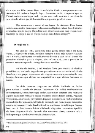 98
ela e que seu filho estava livre da maldição. Então o seu povo enterrou
Amesca e foi embora daquele lugar. Passou-se muito tempo até que os
Pataxó voltaram ao lugar onde tinham enterrado Amesca e em cima do
seu túmulo viram que tinha nascido um grande pé de árvore.
Eles colocaram o nome dessa árvore de Amesca. Essa árvore
soltava uma resina branca parecida com uma lágrima e dava duas frutinhas
grudadas e muito doces. Os índios logo observaram que essa resina era as
lágrimas da índia e que os frutos eram os seus filhos gêmeos45
.
eO Fogo de 51
No ano de 1951, aconteceu uma guerra muito triste em Barra
Velha. O capitão da aldeia, Honório Ferreira e mais três Pataxó viajaram
até o Rio de Janeiro para reivindicar seus direitos e suas terras. Como não
possuíam dinheiro para a viagem, eles saíram a pé, com a previsão de
retornar somente quando conseguissem ser ouvidos.
No Rio de Janeiro, o tal Rondon falou que tomaria as devidas
providências, enviando engenheiros para demarcar as terras Pataxó. Então
Honório e seu grupo retornaram de viagem, mas acompanhados de dois
homens brancos que diziam ser engenheiros e que viriam demarcar as
terras.
Os dois homens chegaram na aldeia iludindo os índios
para roubar a venda do senhor Teodomiro. Os índios receberam-nos
inocentemente, sem saber o que poderia acontecer. Fizeram uma reunião e
alguns decidiram realizar o saque enquanto outros foram contra. Pegaram
Teodomiro, amarraram, carregaram, jogaram-no na praia e roubaram toda a
mercadoria. Por uma coincidência, ia passando um homem que perguntou
o que estava acontecendo. Teodomiro disse que foram os índios que fizeram
isso com ele. Este homem foi até a linha do telégrafo e comunicou à polícia
de Porto Seguro e Prado. Quando eles souberam disso, cortaram toda a
linha para que não houvesse mais comunicação.
45
História contada por Luis Caixeiro na Aldeia Velha em fevereiro de 2011.
 