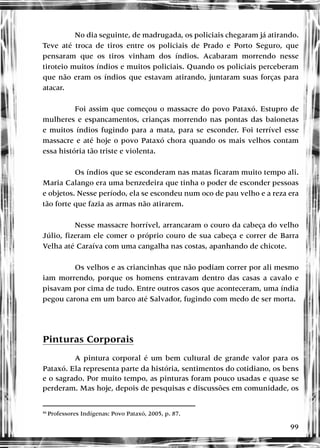 99
No dia seguinte, de madrugada, os policiais chegaram já atirando.
Teve até troca de tiros entre os policiais de Prado e Porto Seguro, que
pensaram que os tiros vinham dos índios. Acabaram morrendo nesse
tiroteio muitos índios e muitos policiais. Quando os policiais perceberam
que não eram os índios que estavam atirando, juntaram suas forças para
atacar.
Foi assim que começou o massacre do povo Pataxó. Estupro de
mulheres e espancamentos, crianças morrendo nas pontas das baionetas
e muitos índios fugindo para a mata, para se esconder. Foi terrível esse
massacre e até hoje o povo Pataxó chora quando os mais velhos contam
essa história tão triste e violenta.
Os índios que se esconderam nas matas ficaram muito tempo ali.
Maria Calango era uma benzedeira que tinha o poder de esconder pessoas
e objetos. Nesse período, ela se escondeu num oco de pau velho e a reza era
tão forte que fazia as armas não atirarem.
Nesse massacre horrível, arrancaram o couro da cabeça do velho
Júlio, fizeram ele comer o próprio couro de sua cabeça e correr de Barra
Velha até Caraíva com uma cangalha nas costas, apanhando de chicote.
Os velhos e as criancinhas que não podiam correr por ali mesmo
iam morrendo, porque os homens entravam dentro das casas a cavalo e
pisavam por cima de tudo. Entre outros casos que aconteceram, uma índia
pegou carona em um barco até Salvador, fugindo com medo de ser morta.
Pinturas Corporais
A pintura corporal é um bem cultural de grande valor para os
Pataxó. Ela representa parte da história, sentimentos do cotidiano, os bens
e o sagrado. Por muito tempo, as pinturas foram pouco usadas e quase se
perderam. Mas hoje, depois de pesquisas e discussões em comunidade, os
46
Professores Indígenas: Povo Pataxó, 2005, p. 87.
 