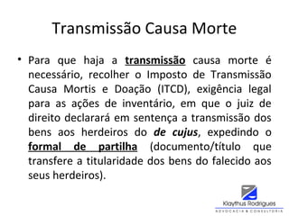 Transmissão Causa Morte
• Para que haja a transmissão causa morte é
necessário, recolher o Imposto de Transmissão
Causa Mortis e Doação (ITCD), exigência legal
para as ações de inventário, em que o juiz de
direito declarará em sentença a transmissão dos
bens aos herdeiros do de cujus, expedindo o
formal de partilha (documento/título que
transfere a titularidade dos bens do falecido aos
seus herdeiros).
 