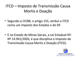 ITCD – Imposto de Transmissão Causa
Mortis e Doação
• Segundo a CF/88, o artigo 155, atribuí o ITCD
como um imposto dos Estados e do DF.
• E no Estado de Minas Gerais, a Lei Estadual Nº.
Nº 14.941/2003, é que disciplina o Imposto de
Transmissão Causa Mortis e Doação (ITCD).
 