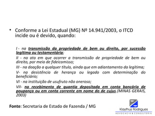 • Conforme a Lei Estadual (MG) Nº 14.941/2003, o ITCD
incide ou é devido, quando:
I -  na  transmissão da propriedade de bem ou direito, por sucessão
legítima ou testamentária;
II  -  no  ato  em  que  ocorrer  a  transmissão  de  propriedade  de  bem  ou 
direito, por meio de fideicomisso;
III - na doação a qualquer título, ainda que em adiantamento da legítima;
V-  na  desistência  de  herança  ou  legado  com  determinação  do 
beneficiário;
VI - na instituição de usufruto não oneroso;
VII-  no recebimento de quantia depositada em conta bancária de
poupança ou em conta corrente em nome do de cujus.(MINAS GERAIS, 
2003)
Fonte: Secretaria de Estado de Fazenda / MG
 