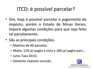 ITCD: é possível parcelar?
• Sim, hoje é possível parcelar o pagamento do
imposto, porém o Estado de Minas Gerais,
imporá algumas condições para que seja feito
tal parcelamento.
• São as principais condições:
– Máximo de 60 parcelas;
– Multa: 12% p/ pagto à vista e 18% p/ pagto parc.;
– Juros Taxa SELIC;
– Somente imposto vencido.
 
