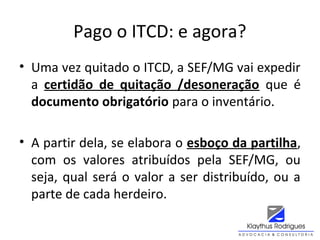 Pago o ITCD: e agora?
• Uma vez quitado o ITCD, a SEF/MG vai expedir
a certidão de quitação /desoneração que é
documento obrigatório para o inventário.
• A partir dela, se elabora o esboço da partilha,
com os valores atribuídos pela SEF/MG, ou
seja, qual será o valor a ser distribuído, ou a
parte de cada herdeiro.
 