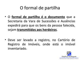 O formal de partilha
• O formal de partilha é o documento que a
Secretaria da Vara de Sucessões e Ausências
expedirá para que os bens da pessoa falecida,
sejam transmitidos aos herdeiros.
• Deve ser levado a registro, no Cartório de
Registro de Imóveis, onde está o imóvel
inventariado.
 