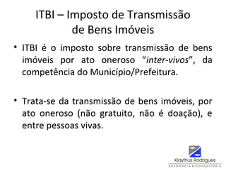 ITBI – Imposto de Transmissão
de Bens Imóveis
• ITBI é o imposto sobre transmissão de bens
imóveis por ato oneroso “inter-vivos”, da
competência do Município/Prefeitura.
• Trata-se da transmissão de bens imóveis, por
ato oneroso (não gratuito, não é doação), e
entre pessoas vivas.
 