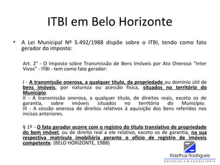 ITBI em Belo Horizonte
• A Lei Municipal Nº 5.492/1988 dispõe sobre o ITBI, tendo como fato
gerador do imposto:
Art. 2° - O Imposto sobre Transmissão de Bens Imóveis por Ato Oneroso “Inter
Vivos” - ITBI - tem como fato gerador:
I - A transmissão onerosa, a qualquer título, da propriedade ou domínio útil de
bens imóveis, por natureza ou acessão física, situados no território do
Município.
II - A transmissão onerosa, a qualquer título, de direitos reais, exceto os de
garantia, sobre imóveis situados no território do Município.
III - A cessão onerosa de direitos relativos à aquisição dos bens referidos nos
incisos anteriores.
§ 1º - O fato gerador ocorre com o registro do título translativo de propriedade
do bem imóvel, ou de direito real a ele relativo, exceto os de garantia, na sua
respectiva matrícula imobiliária perante o ofício de registro de imóveis
competente. (BELO HORIZONTE, 1988)
 