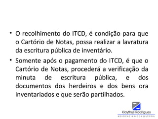 • O recolhimento do ITCD, é condição para que
o Cartório de Notas, possa realizar a lavratura
da escritura pública de inventário.
• Somente após o pagamento do ITCD, é que o
Cartório de Notas, procederá a verificação da
minuta de escritura pública, e dos
documentos dos herdeiros e dos bens ora
inventariados e que serão partilhados.
 