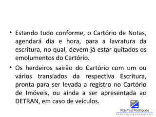 • Estando tudo conforme, o Cartório de Notas,
agendará dia e hora, para a lavratura da
escritura, no qual, devem já estar quitados os
emolumentos do Cartório.
• Os herdeiros sairão do Cartório com um ou
vários translados da respectiva Escritura,
pronta para ser levada a registro no Cartório
de Imóveis, ou ainda a ser apresentada ao
DETRAN, em caso de veículos.
 