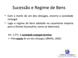 Sucessão e Regime de Bens
• Com a morte de um dos cônjuges, encerra a sociedade
conjugal.
• Logo o regime de bens adotado no casamento importa
para o Direito Sucessório, como se observará.
Art. 1.571. A sociedade conjugal termina:
I – Pela morte de um dos cônjuges; (BRASIL, 2002)
 