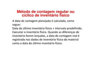A data de contagem planejada é calculada, como
segue:
Data do último inventário físico + intervalo predefinido.
Executar o inventário físico. Quando as diferenças de
Método de contagem regular ou
cíclico de inventário físico
Executar o inventário físico. Quando as diferenças de
inventário forem lançadas, a data de contagem real é
registrada nos dados de inventário físico do material
como a data do último inventário físico.
 