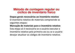 Etapas gerais necessárias ao inventário rotativo
O inventário rotativo de materiais compreende as
seguintes etapas:
Marcação de materiais para o inventário rotativo
Método de contagem regular ou
cíclico de inventário físico
Marcação de materiais para o inventário rotativo
Esta etapa só é necessária se o usuário executar o
inventário rotativo pela primeira vez ou se o usuário
desejar atualizar os códigos de inventário rotativo.
 