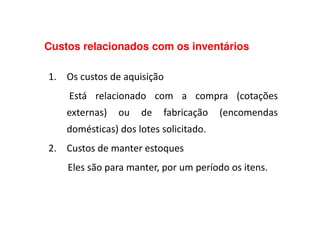 Custos relacionados com os inventários
1. Os custos de aquisição
Está relacionado com a compra (cotações
externas) ou de fabricação (encomendasexternas) ou de fabricação (encomendas
domésticas) dos lotes solicitado.
2. Custos de manter estoques
Eles são para manter, por um período os itens.
 