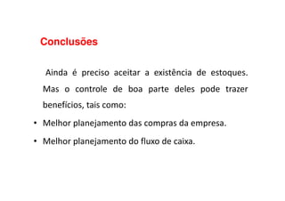 Conclusões
Ainda é preciso aceitar a existência de estoques.
Mas o controle de boa parte deles pode trazer
benefícios, tais como:benefícios, tais como:
• Melhor planejamento das compras da empresa.
• Melhor planejamento do fluxo de caixa.
 