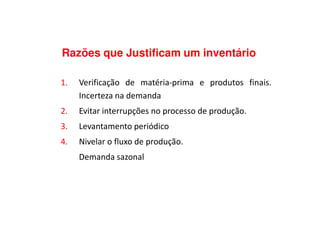 Razões que Justificam um inventário
1. Verificação de matéria-prima e produtos finais.
Incerteza na demanda
2. Evitar interrupções no processo de produção.2. Evitar interrupções no processo de produção.
3. Levantamento periódico
4. Nivelar o fluxo de produção.
Demanda sazonal
 