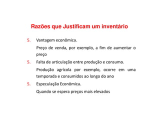 Razões que Justificam um inventário
5. Vantagem econômica.
Preço de venda, por exemplo, a fim de aumentar o
preçopreço
5. Falta de articulação entre produção e consumo.
Produção agrícola por exemplo, ocorre em uma
temporada e consumidos ao longo do ano
5. Especulação Econômica.
Quando se espera preços mais elevados
 