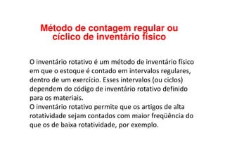 Método de contagem regular ou
cíclico de inventário físico
O inventário rotativo é um método de inventário físico
em que o estoque é contado em intervalos regulares,
dentro de um exercício. Esses intervalos (ou ciclos)dentro de um exercício. Esses intervalos (ou ciclos)
dependem do código de inventário rotativo definido
para os materiais.
O inventário rotativo permite que os artigos de alta
rotatividade sejam contados com maior freqüência do
que os de baixa rotatividade, por exemplo.
 