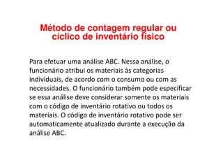 Para efetuar uma análise ABC. Nessa análise, o
funcionário atribui os materiais às categorias
individuais, de acordo com o consumo ou com as
Método de contagem regular ou
cíclico de inventário físico
individuais, de acordo com o consumo ou com as
necessidades. O funcionário também pode especificar
se essa análise deve considerar somente os materiais
com o código de inventário rotativo ou todos os
materiais. O código de inventário rotativo pode ser
automaticamente atualizado durante a execução da
análise ABC.
 