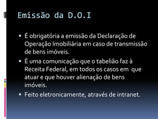 Emissão da D.O.I
 É obrigatória a emissão da Declaração de

Operação Imobiliária em caso de transmissão
de bens imóveis.
 É uma comunicação que o tabelião faz à
Receita Federal, em todos os casos em que
atuar e que houver alienação de bens
imóveis.
 Feito eletronicamente, através de intranet.

 