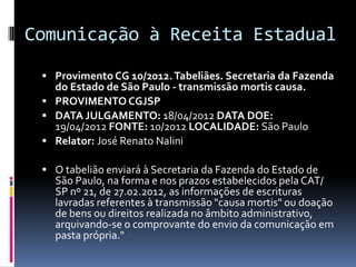 Comunicação à Receita Estadual
 Provimento CG 10/2012. Tabeliães. Secretaria da Fazenda

do Estado de São Paulo - transmissão mortis causa.
 PROVIMENTO CGJSP
 DATA JULGAMENTO: 18/04/2012 DATA DOE:
19/04/2012 FONTE: 10/2012 LOCALIDADE: São Paulo
 Relator: José Renato Nalini

 O tabelião enviará à Secretaria da Fazenda do Estado de

São Paulo, na forma e nos prazos estabelecidos pela CAT/
SP nº 21, de 27.02.2012, as informações de escrituras
lavradas referentes à transmissão "causa mortis" ou doação
de bens ou direitos realizada no âmbito administrativo,
arquivando-se o comprovante do envio da comunicação em
pasta própria."

 