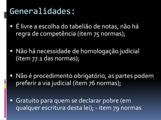 Generalidades:
 É livre a escolha do tabelião de notas, não há
regra de competência (item 75 normas);
 Não há necessidade de homologação judicial
(item 77.1 das normas);
 Não é procedimento obrigatório, as partes podem

preferir a via judicial (item 76 normas);
 Gratuito para quem se declarar pobre (em

qualquer escritura desta lei); - item 79 normas

 
