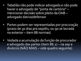 • Tabelião não pode indicar advogado e não pode
haver o advogado de “porta de cartório” –
mencionar decisão sobre pleito da OAB –
advogado dativo/defensor
• Partes podem ser representadas por procuração
(prazo de 30 dias pra sep/div, ou 90 se lavrada
no exterior – item 88 normas)
• Vedada a acumulação da função de procurador
e advogado das partes (item 88.2) – na sep e
divórcio (NÃO MAIS – vide quadro seguinte)

 