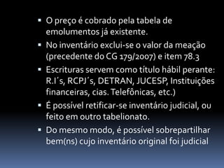  O preço é cobrado pela tabela de
emolumentos já existente.
 No inventário exclui-se o valor da meação

(precedente do CG 179/2007) e item 78.3
 Escrituras servem como título hábil perante:
R.I´s, RCPJ´s, DETRAN, JUCESP, Instituições
financeiras, cias. Telefônicas, etc.)
 É possível retificar-se inventário judicial, ou
feito em outro tabelionato.
 Do mesmo modo, é possível sobrepartilhar
bem(ns) cujo inventário original foi judicial

 