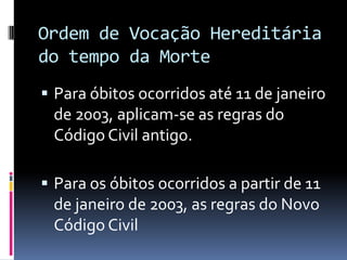 Ordem de Vocação Hereditária
do tempo da Morte
 Para óbitos ocorridos até 11 de janeiro

de 2003, aplicam-se as regras do
Código Civil antigo.
 Para os óbitos ocorridos a partir de 11

de janeiro de 2003, as regras do Novo
Código Civil

 