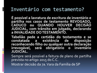 Inventário com testamento?
É possível a lavratura de escritura de inventário e
partilha nos casos de testamento REVOGADO,
CADUCO ou QUANDO HOUVER DECISÃO
JUDICIAL, com trânsito em julgado, declarando
a INVALIDADE DO TESTAMENTO.
Tabelião pede a certidão do testamento e se
constatada a existência de disposição
reconhecendo filho ou qualquer outra declaração
irrevogável, será obrigatório o inventário
JUDICIAL.
Sempre será possível a feitura de plano de partilha
prevista no artigo 2015 do C.C.
Mostrar decisão da 7a. Vara da Família de SP

 
