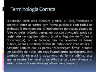 Terminologia Correta
O tabelião lavra uma escritura pública, ou seja, formaliza o
contrato entre as partes com forma pública e com todos os
atributos já mencionados. O instrumento particular, depois de
feito ou pelas próprias partes, ou por seu advogado, pode ser
registrado no registro público (aqui o Registro de Títulos e
Documentos), o que todavia, não lhe revestirá da forma
pública, apenas lhe trará efeitos de publicidade erga omnes. É
bastante comum que as partes "reconheçam firma" perante
um tabelião de notas em seus instrumentos particulares. Isto
também não revestirá o documento da forma pública, este
apenas receberá um aval do tabelião acerca da semelhança ou
autenticidade da assinatura aposta naquele contrato.

 
