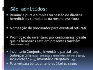 São admitidos:
 Renúncia pura e simples ou cessão de direitos
hereditários cumulados na mesma escritura
 Nomeação de procurador para eventual reti-rati.
 Promoção do inventário por cessionários, desde

que os herdeiros estejam presentes também.
(item 110 normas)

 Inventário Conjunto, Inventário parcial (120),

Sobrepartilha (121) – ainda que o herdeiro fosse menor à época,
Adjudicação (123), Inventário Negativo (125)

 Possível para óbitos anteriores à Lei 11.441/07

 